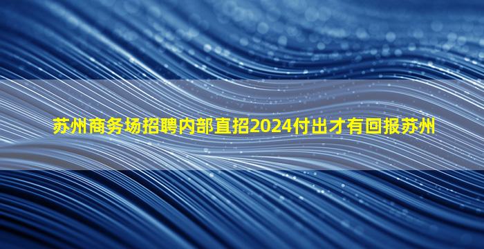 苏州商务场招聘内部直招2024付出才有回报苏州
